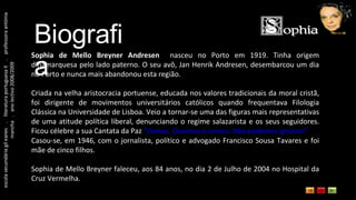 escola secundária gil eanes  .  literatura portuguesa II  .  professora antónia mancha  .  ano lectivo 2008/2009 Biografia Sophia de Mello Breyner Andresen   nasceu no Porto em 1919. Tinha origem dinamarquesa pelo lado paterno. O seu avô, Jan Henrik Andresen, desembarcou um dia no Porto e nunca mais abandonou esta região. Criada na velha aristocracia portuense, educada nos valores tradicionais da moral cristã, foi dirigente de movimentos universitários católicos quando frequentava Filologia Clássica na Universidade de Lisboa. Veio a tornar-se uma das figuras mais representativas de uma atitude política liberal, denunciando o regime salazarista e os seus seguidores. Ficou célebre a sua Cantata da Paz  "Vemos, Ouvimos e Lemos. Não podemos ignorar!"  Casou-se, em 1946, com o jornalista, político e advogado Francisco Sousa Tavares e foi mãe de cinco filhos. Sophia de Mello Breyner faleceu, aos 84 anos, no dia 2 de Julho de 2004 no Hospital da Cruz Vermelha. 