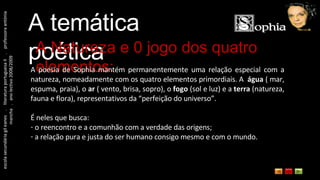 escola secundária gil eanes  .  literatura portuguesa II  .  professora antónia mancha  .  ano lectivo 2008/2009 A temática poética A Natureza e 0 jogo dos quatro elementos: A poesia de Sophia mantém permanentemente uma relação especial com a natureza, nomeadamente com os quatro elementos primordiais. A  água  ( mar, espuma, praia), o  ar  ( vento, brisa, sopro), o  fogo  (sol e luz) e a  terra  (natureza, fauna e flora), representativos da “perfeição do universo”. É neles que busca: o reencontro e a comunhão com a verdade das origens; a relação pura e justa do ser humano consigo mesmo e com o mundo. 