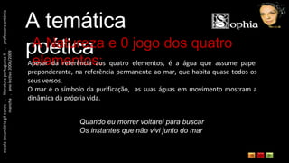escola secundária gil eanes  .  literatura portuguesa II  .  professora antónia mancha  .  ano lectivo 2008/2009 A temática poética A Natureza e 0 jogo dos quatro elementos: Apesar da referência aos quatro elementos, é a água que assume papel preponderante, na referência permanente ao mar, que habita quase todos os seus versos. O mar é o símbolo da purificação,  as suas águas em movimento mostram a dinâmica da própria vida. Quando eu morrer voltarei para buscar  Os instantes que não vivi junto do mar  