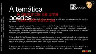 escola secundária gil eanes  .  literatura portuguesa II  .  professora antónia mancha  .  ano lectivo 2008/2009 A temática poética A denúncia de uma realidade adversa Sophia, ao procurar a justiça, a liberdade e a verdade, tenta a união com o espaço primordial que é a natureza. Revela preocupações sociais, tornando-se num canto de luta, de denúncia daquilo a que chama o “Tempo Dividido”: o da solidão, da incerteza, do medo, da traição, da injustiça, da mentira, da corrupção, da escravidão… o tempo marcado pelo ódio e pela ameaça, pela impureza. Opõe a este, o “Tempo Absoluto”, uno, harmonioso, de realização suprema, de justiça. De Bem. Toda a obra de Sophia denota uma ideologia humanista e uma consciência política, traduzidas na sensibilidade perante os que mais sofrem. Este empenhamento social e político faz com que o poeta denuncie as injustiças, mesmo que de forma irónica (“As pessoas sensíveis”). O poeta e a poesia assumem um papel importantíssimo nesta procura, porque são eles que devem contribuir para o reencontro com a unidade e a harmonia entre as coisas, os homens e a natureza. 