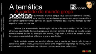 escola secundária gil eanes  .  literatura portuguesa II  .  professora antónia mancha  .  ano lectivo 2008/2009 A temática poética A unidade do mundo grego Na poesia de Sophia é evidenciada a Grécia porque a sua civilização sempre a fascinou. Aí, Sophia viu a ordem e a luz, e os mitos que reaviva comprovam o seu apego a uma cultura que sempre considerou mais perfeita, e na qual o Homem se devia inspirar, de modo a poder organizar o caos em que vive. Defende que a reconversão da civilização caótica se fará recorrendo à “luz de Creta”, e através da assimilação do mundo grego, para ela mais perfeito. O cântico ao mundo antigo, nomeadamente através da evocação dos deuses, surge com o intuito de exaltar os bens terrenos e a necessidade de o Homem procurar a perfeição. Neste sentido, parece ser possível afirmar que a poesia de Sophia põe termo à consciência poética infeliz, porque quer deixar uma imagem de esperança no futuro, muito embora tenha consciência de que o Homem continua a caminhar pelas trevas. 