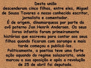 Desta união
descenderam cinco filhos, entre eles, Miguel
de Sousa Tavares o nosso conhecido escritor,
jornalista e comentador.
É de origem, dinamarquesa por parte do
avô paterno Jan Henrik Andersen. Os seus
livros infantis foram primeiramente
histórias que escreveu para contar aos seus
filhos quando ficaram com sarampo e mais
tarde começou a publicá-los.
Politicamente, a poetisa teve uma forte
ação aquando do regime salazarista, onde
marcou a sua oposição e após a revolução
de 25 de abril foi deputada.
 