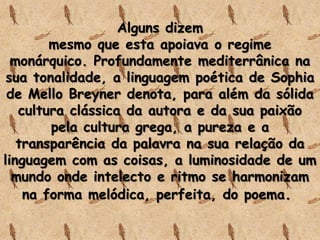 Alguns dizem
mesmo que esta apoiava o regime
monárquico. Profundamente mediterrânica na
sua tonalidade, a linguagem poética de Sophia
de Mello Breyner denota, para além da sólida
cultura clássica da autora e da sua paixão
pela cultura grega, a pureza e a
transparência da palavra na sua relação da
linguagem com as coisas, a luminosidade de um
mundo onde intelecto e ritmo se harmonizam
na forma melódica, perfeita, do poema.
 