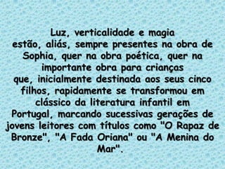 Luz, verticalidade e magia
estão, aliás, sempre presentes na obra de
Sophia, quer na obra poética, quer na
importante obra para crianças
que, inicialmente destinada aos seus cinco
filhos, rapidamente se transformou em
clássico da literatura infantil em
Portugal, marcando sucessivas gerações de
jovens leitores com títulos como "O Rapaz de
Bronze", "A Fada Oriana" ou "A Menina do
Mar".
 