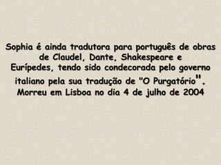 Sophia é ainda tradutora para português de obras
de Claudel, Dante, Shakespeare e
Eurípedes, tendo sido condecorada pelo governo
italiano pela sua tradução de "O Purgatório".
Morreu em Lisboa no dia 4 de julho de 2004
 