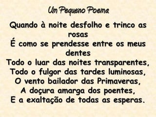 Um Pequeno Poema
Quando à noite desfolho e trinco as
rosas
É como se prendesse entre os meus
dentes
Todo o luar das noites transparentes,
Todo o fulgor das tardes luminosas,
O vento bailador das Primaveras,
A doçura amarga dos poentes,
E a exaltação de todas as esperas.
 