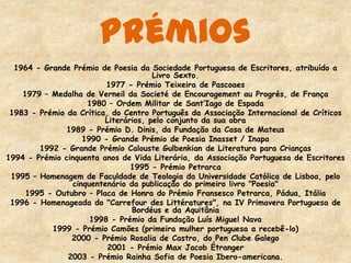 Prémios
1964 - Grande Prémio de Poesia da Sociedade Portuguesa de Escritores, atribuído a
Livro Sexto.
1977 - Prémio Teixeira de Pascoaes
1979 – Medalha de Verneil da Societé de Encouragement au Progrés, de França
1980 – Ordem Militar de Sant’Iago de Espada
1983 - Prémio da Crítica, do Centro Português da Associação Internacional de Críticos
Literários, pelo conjunto da sua obra
1989 - Prémio D. Dinis, da Fundação da Casa de Mateus
1990 - Grande Prémio de Poesia Inasset / Inapa
1992 - Grande Prémio Calouste Gulbenkian de Literatura para Crianças
1994 - Prémio cinquenta anos de Vida Literária, da Associação Portuguesa de Escritores
1995 - Prémio Petrarca
1995 – Homenagem de Faculdade de Teologia da Universidade Católica de Lisboa, pelo
cinquentenário da publicação do primeiro livro "Poesia"
1995 - Outubro – Placa de Honra do Prémio Fransesco Petrarca, Pádua, Itália
1996 - Homenageada do "Carrefour des Littératures", na IV Primavera Portuguesa de
Bordéus e da Aquitânia
1998 - Prémio da Fundação Luís Miguel Nava
1999 - Prémio Camões (primeira mulher portuguesa a recebê-lo)
2000 - Prémio Rosalia de Castro, do Pen Clube Galego
2001 - Prémio Max Jacob Étranger
2003 - Prémio Rainha Sofia de Poesia Ibero-americana.
 