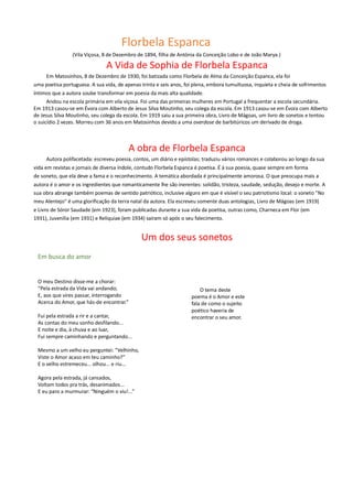Florbela Espanca
(Vila Viçosa, 8 de Dezembro de 1894, filha de Antónia da Conceição Lobo e de João Marya.)
A Vida de Sophia de Florbela Espanca
Em Matosinhos, 8 de Dezembro de 1930, foi batizada como Florbela de Alma da Conceição Espanca, ela foi
uma poetisa portuguesa. A sua vida, de apenas trinta e seis anos, foi plena, embora tumultuosa, inquieta e cheia de sofrimentos
íntimos que a autora soube transformar em poesia da mais alta qualidade.
Andou na escola primária em vila viçosa. Foi uma das primeiras mulheres em Portugal a frequentar a escola secundária.
Em 1913 casou-se em Évora com Alberto de Jesus Silva Moutinho, seu colega da escola. Em 1913 casou-se em Évora com Alberto
de Jesus Silva Moutinho, seu colega da escola. Em 1919 saiu a sua primeira obra, Livro de Mágoas, um livro de sonetos e tentou
o suicídio 2 vezes. Morreu com 36 anos em Matosinhos devido a uma overdose de barbitúricos um derivado de droga.
A obra de Florbela Espanca
Autora polifacetada: escreveu poesia, contos, um diário e epístolas; traduziu vários romances e colaborou ao longo da sua
vida em revistas e jornais de diversa índole, contudo Florbela Espanca é poetisa. É à sua poesia, quase sempre em forma
de soneto, que ela deve a fama e o reconhecimento. A temática abordada é principalmente amorosa. O que preocupa mais a
autora é o amor e os ingredientes que romanticamente lhe são inerentes: solidão, tristeza, saudade, sedução, desejo e morte. A
sua obra abrange também poemas de sentido patriótico, inclusive alguns em que é visível o seu patriotismo local: o soneto "No
meu Alentejo" é uma glorificação da terra natal da autora. Ela escreveu somente duas antologias, Livro de Mágoas (em 1919)
e Livro de Sóror Saudade (em 1923), foram publicadas durante a sua vida da poetisa, outras como, Charneca em Flor (em
1931), Juvenília (em 1931) e Reliquiae (em 1934) saíram só após o seu falecimento.
Um dos seus sonetos
Em busca do amor
O meu Destino disse-me a chorar:
“Pela estrada da Vida vai andando;
E, aos que vires passar, interrogando
Acerca do Amor, que hás-de encontrar.”
Fui pela estrada a rir e a cantar,
As contas do meu sonho desfilando...
E noite e dia, à chuva e ao luar,
Fui sempre caminhando e perguntando...
Mesmo a um velho eu perguntei: “Velhinho,
Viste o Amor acaso em teu caminho?”
E o velho estremeceu... olhou... e riu...
Agora pela estrada, já cansados,
Voltam todos pra trás, desanimados...
E eu paro a murmurar: “Ninguém o viu!...”
O tema deste
poema é o Amor e este
fala de como o sujeito
poético haveria de
encontrar o seu amor.
 