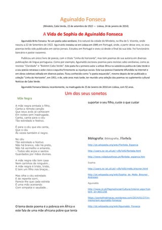 Aguinaldo Fonseca
(Mindelo, Cabo Verde, 22 de setembro de 1922 — Lisboa, 24 de janeiro de 2014)
A Vida de Sophia de Aguinaldo Fonseca
Aguinaldo Brito Fonseca foi um poeta cabo-verdiano. Era natural da cidade do Mindelo, na Ilha de S. Vicente, onde
nasceu a 22 de Setembro de 1922. Aguinaldo instalou-se em Lisboa em 1945 em Portugal, onde, a partir desse ano, os seus
poemas terão sido publicados em vários jornais. Estudou em Portugal e viveu cá desde o final da sua vida. Foi funcionário
bancário e pastor nazareno.
Publicou um único livro de poesia, com o título “Linha do horizonte”, mas tem poemas de sua autoria em diversas
publicações de língua portuguesa. Como por exemplo, Aguinaldo escreveu poemas para revistas cabo-verdianas, como as
revistas “Claridade” e “Boletim Cabo Verde”. Este poeta foi o primeiro autor a utilizar África na substância poética de Cabo Verde e
a sou poesia retratava o ardor cívico e expunha firmemente as injustiças sociais. Esta sua poesia é bastante difundida na internet e
em obras coletivas editada em diversos países. Ficou conhecido como "o poeta esquecido", mesmo depois de ter publicado a
coleção "Linha do Horizonte", em 1951, e de, sete anos mais tarde, ter reunido uma seleção dos poemas no suplemento cultural
Notícias de Cabo Verde.
Aguinaldo Fonseca faleceu recentemente, na madrugada de 25 de Janeiro de 2014 em Lisboa, com 92 anos.
Um dos seus sonetos
Mãe Negra
A mãe negra embala o filho.
Canta a remota canção
Que seus avós já cantavam
Em noites sem madrugada.
Canta, canta para o céu
Tão estrelado e festivo.
É para o céu que ela canta,
Que o céu
Às vezes também é negro.
No céu
Tão estrelado e festivo
Não há branco, não há preto,
Não há vermelho e amarelo.
- Todos são anjos e santos
Guardados por mãos divinas.
A mãe negra não tem casa
Nem carinhos de ninguém…
A mãe negra é triste, triste,
E tem um filho nos braços…
Mas olha o céu estrelado
E de repente sorri.
Parece-lhe que cada estrela
É uma mão acenando
Com simpatia e saudade…
O tema deste poema é a pobreza em África e
este fala de uma mãe africana pobre que tenta
suportar o seu filho, custe o que custar
Bibliografia: Bibliografia; Florbela
http://pt.wikipedia.org/wiki/Florbela_Espanca
http://users.isr.ist.utl.pt/~cfb/VdS/florbela.html
http://www.vidaslusofonas.pt/florbela_espanca.htm
Sophia
http://users.isr.ist.utl.pt/~cfb/VdS/mello.breyner.html
http://pt.wikipedia.org/wiki/Sophia_de_Mello_Breyner_
Andresen
Aguinaldo
http://www.jn.pt/PaginaInicial/Cultura/Interior.aspx?con
tent_id=3651256
https://pontofinalmacau.wordpress.com/2014/01/27/in-
memoriam-aguinaldo-fonseca/
http://pt.wikipedia.org/wiki/Aguinaldo_Fonseca
 