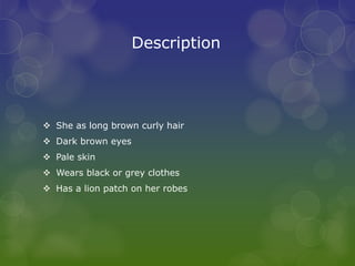 Description
 She as long brown curly hair
 Dark brown eyes
 Pale skin
 Wears black or grey clothes
 Has a lion patch on her robes
 