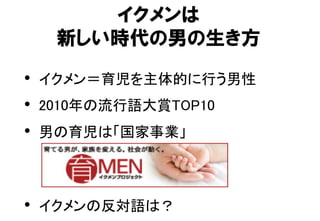 イクメンは
新しい時代の男の生き方
•  イクメン＝育児を主体的に行う男性	
•  2010年の流行語大賞TOP10	
•  男の育児は「国家事業」	
	
	
•  イクメンの反対語は？	
 