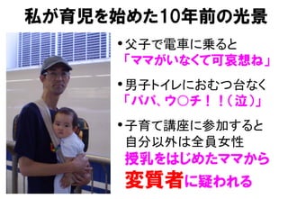 私が育児を始めた10年前の光景
• 父子で電車に乗ると 
「ママがいなくて可哀想ね」
• 男子トイレにおむつ台なく 
「パパ、ウ○チ！！（泣）」
• 子育て講座に参加すると 
自分以外は全員女性 
授乳をはじめたママから  
変質者に疑われる
 