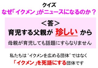 ＜答＞
私たちは‘イクメンを広める団体’ではなく  
「イクメン」を死語にする団体です
クイズ
なぜ「イクメン」がニュースになるのか？
育児する父親が  珍しい  から
母親が育児しても話題にすらなりません	
 