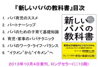 『新しいパパの教科書』目次
1.  パパ育児のススメ	
2.  パートナーシップ	
3.  パパのための子育て基礎知識	
4.  育児・家事のパパテクニック	
5.  パパのワーク・ライフ・バランス	
6.  “イクメン”から“イキメン”へ	
２０１３年１０月４日発刊、ロングセラーに（１０刷）	
 