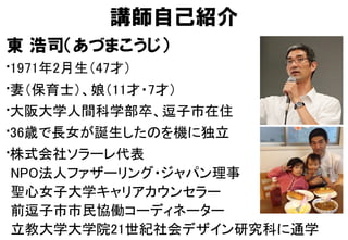 講師自己紹介
東  浩司（あづまこうじ）
• 1971年2月生（47才）	
• 妻（保育士）、娘（11才・7才）	
• 大阪大学人間科学部卒、逗子市在住	
• 36歳で長女が誕生したのを機に独立	
• 株式会社ソラーレ代表 
NPO法人ファザーリング・ジャパン理事 
聖心女子大学キャリアカウンセラー 
前逗子市市民協働コーディネーター 
立教大学大学院21世紀社会デザイン研究科に通学	
 