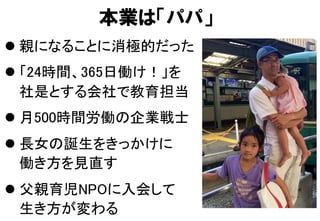 本業は「パパ」
l 親になることに消極的だった	
l 「24時間、365日働け！」を 
社是とする会社で教育担当	
l 月500時間労働の企業戦士	
l 長女の誕生をきっかけに 
働き方を見直す	
l 父親育児NPOに入会して 
生き方が変わる	
 