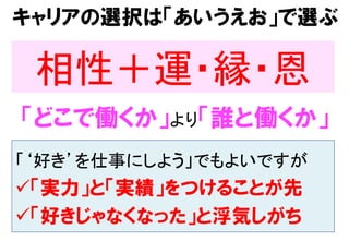 キャリアの選択は「あいうえお」で選ぶ
相性＋運・縁・恩	
「どこで働くか」より「誰と働くか」
「‘好き’を仕事にしよう」でもよいですが	
ü 「実力」と「実績」をつけることが先
ü 「好きじゃなくなった」と浮気しがち
 