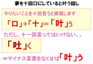 やりたいことを十回言うと実現します	
　  「口」＋「十」＝	
　  「叶」う	
ただし、十一回言ってはいけない、、	
　  「吐」く	
⇒マイナス言葉をなくせば「叶」う
夢を十回口にしていると叶う話し
 
