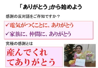 ü 電気がつくことに、ありがとう
ü 家族に、仲間に、ありがとう
感謝の反対語をご存知ですか？	
「ありがとう」から始めよう
究極の感謝とは	
産んでくれ
てありがとう
 