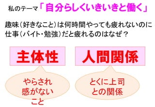 私のテーマ 「自分らしくいきいきと働く」	
 
主体性 人間関係
やらされ
感がない
こと	
とくに上司	
との関係	
趣味（好きなこと）は何時間やっても疲れないのに 
仕事（バイト・勉強）だと疲れるのはなぜ？	
 
