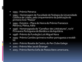  1995 - Prémio Petrarca
 1995 – Homenagem de Faculdade de Teologia da Universidade
    Católica de Lisboa, pelo cinquentenário da publicação do
    primeiro livro "Poesia"
   1995 - Outubro – Placa de Honra do Prémio Fransesco
    Petrarca, Pádua, Itália
   1996 - Homenageada do "Carrefour des Littératures", na IV
    Primavera Portuguesa de Bordéus e da Aquitânia
   1998 - Prémio da Fundação Luís Miguel Nava
   1999 - Prémio Camões (primeira mulher portuguesa a recebê-
    lo)
   2000 - Prémio Rosalia de Castro, do Pen Clube Galego
   2001 - Prémio Max Jacob Étranger
   2003 - Prémio Rainha Sofia de Poesia Ibero-americana.
 