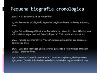 Pequena biografia cronológica
1919 – Nasce no Porto a 6 de Novembro.

1926 – Frequenta o Colégio do Sagrado Coração de Maria, no Porto, até aos 17
anos.

1936 – Estuda Filologia Clássica, na Faculdade de Letras de Lisboa. Não termina
a licenciatura, regressando três anos depois ao Porto, onde vive até casar.

1944 – Publica o primeiro livro, "Poesia", selecção de poemas que escrevera
desde os 14 anos.

1946 – Casa com Francisco Sousa Tavares, passando a residir desde então em
Lisboa. Têm cinco filhos.

1962 – Publica "Contos Exemplares" e "Livro Sexto" (poesia), distinguido em
1964 com o Grande Prémio de Poesia da Sociedade Portuguesa de Escritores.
 