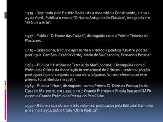 1975 – Deputada pelo Partido Socialista à Assembleia Constituinte, eleita a
25 de Abril. Publica o ensaio "O Nu na Antiguidade Clássica", integrado em
"O Nu e a Arte".


1977 – Publica "O Nome das Coisas", distinguido com o Prémio Teixeira de
Pascoaes.

1979 – Selecciona, traduz e apresenta a antologia poética "Quatre poètes
portugais: Camões, Cesário Verde, Mário de Sá-Carneiro, Fernando Pessoa".

1984 – Publica "Histórias da Terra e do Mar" (contos). Distinguida com o
Prémio da Crítica da Associação Internacional de Críticos Literários (secção
portuguesa) pelo conjunto da sua obra (algumas fontes referem que este
prémio foi atribuído em 1983).
1989 – Publica "Ilhas", distinguido com o Prémio D. Dinis da Fundação da
Casa de Mateus e, em 1990, com o Grande Prémio de Poesia Inasset-INAPA
e com o Grande Prémio de Poesia do Pen Clube.

1990 – Reúne a sua obra em três volumes, publicados pela Editorial Caminho
em 1990 e 1991, sob o título "Obra Poética".
 