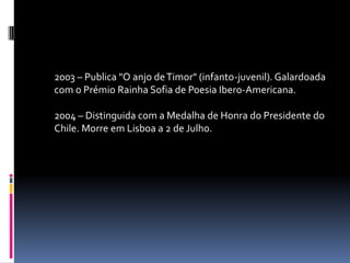 2003 – Publica "O anjo de Timor" (infanto-juvenil). Galardoada
com o Prémio Rainha Sofia de Poesia Ibero-Americana.

2004 – Distinguida com a Medalha de Honra do Presidente do
Chile. Morre em Lisboa a 2 de Julho.
 