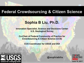 Sophia B Liu, Ph.D.
Innovation Specialist, Science and Decisions Center
U.S. Geological Survey
Co-Chair of Federal Community of Practice for
Crowdsourcing & Citizen Science (CCS)
CCS Coordinator for USGS and DOI
U.S. Department of the Interior
Federal Crowdsourcing & Citizen Science
@sophiabliu
June 15, 2017
 