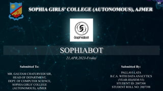 SOPHIABOT
SOPHIA GIRLS’ COLLEGE (AUTONOMOUS), AJMER
PALLAVI LATA
B.C.A. WITH DATAANALYTICS
(YEAR-III)(SEM-VI)
STUDENT ID: 2007308
STUDENT ROLL NO: 2007398
MR. GAUTAM CHATURVEDI SIR,
HEAD OF DEPARTMENT,
DEPT. OF COMPUTER SCIENCE,
SOPHIA GIRLS’ COLLEGE
(AUTONOMOUS), AJMER
21,APR,2023-Friday
Submitted To: Submitted By:
01
 