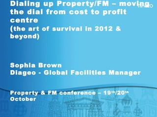 Dialing up Property/FM – moving
the dial from cost to profit
centre
(the art of survival in 2012 &
beyond)
Sophia Brown
Diageo - Global Facilities Manager
Property & FM conference – 19th
/20th
October
 