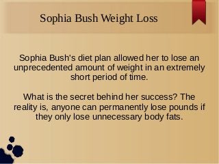 Sophia Bush Weight Loss
Sophia Bush's diet plan allowed her to lose an
unprecedented amount of weight in an extremely
short period of time.
What is the secret behind her success? The
reality is, anyone can permanently lose pounds if
they only lose unnecessary body fats.
 