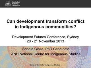 Can development transform conflict
in Indigenous communities?
Development Futures Conference, Sydney
20 - 21 November 2013
Sophia Close, PhD Candidate
ANU National Centre for Indigenous Studies
National Centre for Indigenous Studies

 