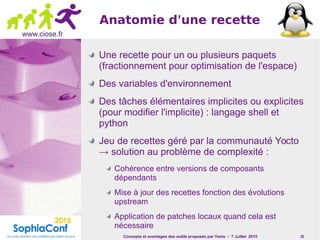Concepts et avantages des outils proposés par Yocto - 7 Juillet 2015 20
www.ciose.fr
Anatomie d'une recette
Une recette pour un ou plusieurs paquets
(fractionnement pour optimisation de l'espace)
Des variables d'environnement
Des tâches élémentaires implicites ou explicites
(pour modifier l'implicite) : langage shell et
python
Jeu de recettes géré par la communauté Yocto
→ solution au problème de complexité :
Cohérence entre versions de composants
dépendants
Mise à jour des recettes fonction des évolutions
upstream
Application de patches locaux quand cela est
nécessaire
 