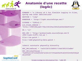 Concepts et avantages des outils proposés par Yocto - 7 Juillet 2015 21
www.ciose.fr
Anatomie d'une recette
(log4c)
SUMMARY = "a library of C for flexible logging to files, 
syslog and other destinations"
SECTION = "libs"
HOMEPAGE = "http://log4c.sourceforge.net/"
LICENSE = "LGPLv2.1"
LIC_FILES_CHKSUM = 
"file://COPYING;md5=7fbc338309ac38fefcd64b04bb903e34"
PR = "r1"
SRC_URI = "http://prdownloads.sourceforge.net/$
{PN}/log4c­${PV}.tar.gz 
file://oe.patch 
file://add­pkgconfig­data.patch 
"
inherit autotools pkgconfig binconfig
SRC_URI[md5sum] = "ca5412b7515d8901714ab7892323adb6"
SRC_URI[sha256sum] = 
"6ed40a41307c26d052667e1661437394ab00e29cd24ff2640b502ba8
ab1e442b"
 