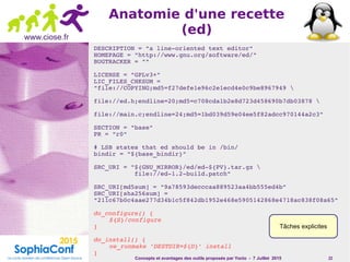 Concepts et avantages des outils proposés par Yocto - 7 Juillet 2015 22
www.ciose.fr
Anatomie d'une recette
(ed)
DESCRIPTION = "a line­oriented text editor"
HOMEPAGE = "http://www.gnu.org/software/ed/"
BUGTRACKER = ""
LICENSE = "GPLv3+"
LIC_FILES_CHKSUM = 
"file://COPYING;md5=f27defe1e96c2e1ecd4e0c9be8967949 
                    
file://ed.h;endline=20;md5=c708cda1b2e8d723d458690b7db03878 
                    
file://main.c;endline=24;md5=1bd039d59e04ee5f82adcc970144a2c3"
SECTION = "base"
PR = "r0"
# LSB states that ed should be in /bin/
bindir = "${base_bindir}"
SRC_URI = "${GNU_MIRROR}/ed/ed­${PV}.tar.gz 
           file://ed­1.2­build.patch"
SRC_URI[md5sum] = "9a78593decccaa889523aa4bb555ed4b"
SRC_URI[sha256sum] = 
"211c67b0c4aae277d34b1c5f842db1952e468e5905142868e4718ac838f08a65"
do_configure() {
${S}/configure
}
do_install() {
oe_runmake 'DESTDIR=${D}' install
}
Tâches explicites
 