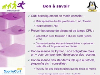 Concepts et avantages des outils proposés par Yocto - 7 Juillet 2015 24
www.ciose.fr
Bon à savoir
Outil historiquement en mode console :
Mais apparition d'outils graphiques : Hob, Toaster
Plugin Eclipse : ADT
Prévoir beaucoup de disque et de temps CPU :
Génération de la toolchain + libc par Yocto (temps
CPU)
Conservation des étapes intermédiaires – optionnel
mais utile – très gourmand en disque
Connaissance de Python : non obligatoire mais
un + pour comprendre / développer des recettes
Connaissance des standards tels que autotools,
pkgconfig etc... conseillée :
Plus du fait des logiciels gérés que de Yocto lui même
 