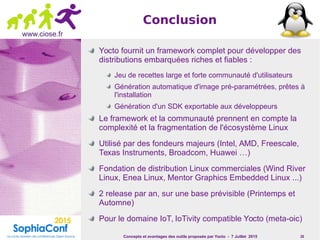 Concepts et avantages des outils proposés par Yocto - 7 Juillet 2015 26
www.ciose.fr
Conclusion
Yocto fournit un framework complet pour développer des
distributions embarquées riches et fiables :
Jeu de recettes large et forte communauté d'utilisateurs
Génération automatique d'image pré-paramétrées, prêtes à
l'installation
Génération d'un SDK exportable aux développeurs
Le framework et la communauté prennent en compte la
complexité et la fragmentation de l'écosystème Linux
Utilisé par des fondeurs majeurs (Intel, AMD, Freescale,
Texas Instruments, Broadcom, Huawei …)
Fondation de distribution Linux commerciales (Wind River
Linux, Enea Linux, Mentor Graphics Embedded Linux ...)
2 release par an, sur une base prévisible (Printemps et
Automne)
Pour le domaine IoT, IoTivity compatible Yocto (meta-oic)
 