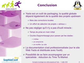 Concepts et avantages des outils proposés par Yocto - 7 Juillet 2015 27
www.ciose.fr
Conclusion
Yocto est un outil de packaging, la qualité globale
dépend également de la qualité des projets upstream
Mais des corrections locales
Un effort de sélection de projets « sérieux »
Ne pas négliger qu'il n'y a pas d'outil miracle :
Temps de prise en main initial
Courbe d'apprentissage pour passer par les stades :
J'utilise
Je comprends
Je modifie / je crée
La documentation s'est professionnalisée (sur le site
Web Yocto et distribuée avec l'outil).
Possibilité de se faire accompagner par un
spécialiste : réduction du Time To Market
 