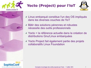 Concepts et avantages des outils proposés par Yocto - 7 Juillet 2015 7
www.ciose.fr
Yocto (Project) pour l'IoT
Linux embarqué constitue l'un des OS impliqués
dans les diverses couches de l'IoT
Bâtir des solutions pérennes et robustes
nécessite des outils professionnels
Yocto = la référence actuelle dans la création de
distributions Gnu/Linux embarquées
Yocto Project fait également partie des projets
collaboratifs Linux Foundation
 