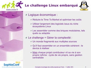 Concepts et avantages des outils proposés par Yocto - 7 Juillet 2015 9
www.ciose.fr
Le challenge Linux embarqué
Logique économique :
Réduire le Time To Market et optimiser les coûts
Utiliser largement des logiciels issus du riche
écosystème Linux
Les assembler comme des briques modulaires, tels
quels ou adaptés
Le challenge = Gérer la complexité :
Un monde fragmenté aux multiples sources
Qu'il faut assembler en un ensemble cohérent : le
device à réaliser
Mais chaque projet contributeur vit sa vie à son
propre rythme : cycle de vie propre, sans gestion
centralisée
 