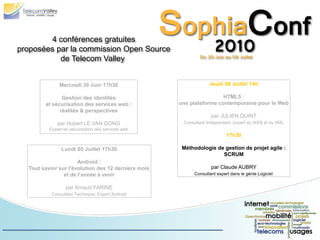 4 conférences gratuites
proposées par la commission Open Source
           de Telecom Valley


              Mercredi 30 Juin 17h30                              Jeudi 08 Juillet 14h

               Gestion des identités                                  HTML5 :
        et sécurisation des services web :           une plateforme contemporaine pour le Web
              réalités & perspectives
                                                                   par JULIEN QUINT
             par Hubert LE VAN GONG                   Consultant Indépendant, expert du WEB et du XML
          Expert en sécurisation des services web
                                                                           17h30

               Lundi 05 Juillet 17h30                 Méthodologie de gestion de projet agile :
                                                                     SCRUM
                      Android :
  Tout savoir sur l'évolution des 12 derniers mois                 par Claude AUBRY
                et de l'année à venir                      Consultant expert dans le génie Logiciel


                  par Arnaud FARINE
           Consultant Technique, Expert Android
 