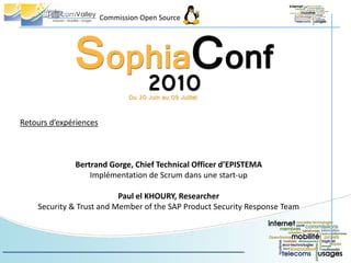 Commission Open Source




Retours d’expériences



              Bertrand Gorge, Chief Technical Officer d’EPISTEMA
                  Implémentation de Scrum dans une start-up

                          Paul el KHOURY, Researcher
    Security & Trust and Member of the SAP Product Security Response Team
 