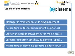 Commission Open Source



Les erreurs qu’on a faites




Mélanger la maintenance et le développement

Ne pas faire de tâches (uniquement des stories)

Splitter une équipe travaillant sur le même projet

Démarrer une story sans how-to demo (ni spec)…

Ne pas faire de démo, ne pas faire de daily scrum, ..!
 