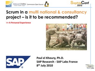 Commission Open Source




Scrum in a multi national & consultancy
project – is it to be recommended?
>> A Personal Experience




                                Paul el Khoury, Ph.D.
                                SAP Research - SAP Labs France
                                8th July 2010
 
