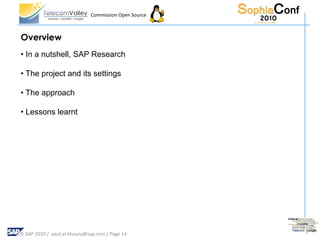 Commission Open Source



Overview
• In a nutshell, SAP Research

• The project and its settings

• The approach

• Lessons learnt




© SAP 2010 / paul.el.khoury@sap.com / Page 14
 