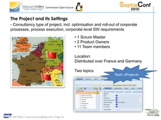 Commission Open Source



The Project and Its Settings
- Consultancy type of project, incl. optimisation and roll-out of corporate
processes, process execution, corporate level SW requirements
                                                      • 1 Scrum Master
                                                      • 2 Product Owners
                                                      • 11 Team members

                                                      Location:
                                                      Distributed over France and Germany

                                                      Two topics




© SAP 2010 / paul.el.khoury@sap.com / Page 16
 