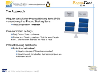 Commission Open Source



The Approach                                                        Regular
                                                                              New tasks
                                                                     tasks

Regular consultancy Product Backlog items (PBi)
vs newly required Product Backlog items
        Introducing the term Timeblock


Communication settings
        Daily Scrum: Video conference
        Review and Planning meetings: ½ of the team Face to
       Face… later full team attended the Face to Face

Product Backlog distribution
        By topic vs by location?
              How to minimize #PBi per team member?
              How to benefit from the fact that team members are
             in same location?




© SAP 2010 / paul.el.khoury@sap.com / Page 17
 