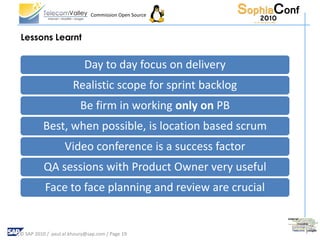 Commission Open Source



Lessons Learnt


                           Day to day focus on delivery
                      Realistic scope for sprint backlog
                         Be firm in working only on PB
         Best, when possible, is location based scrum
                  Video conference is a success factor
          QA sessions with Product Owner very useful
          Face to face planning and review are crucial


© SAP 2010 / paul.el.khoury@sap.com / Page 19
 
