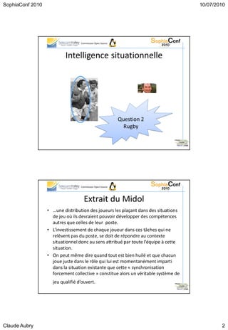 SophiaConf 2010                                                                      10/07/2010




                                  Commission Open Source




                          Intelligence situationnelle




                                                           Question 2
                                                             Rugby




                                  Commission Open Source




                                    Extrait du Midol
                  • …une distribution des joueurs les plaçant dans des situations
                    de jeu où ils devraient pouvoir développer des compétences
                    autres que celles de leur poste.
                  • L’investissement de chaque joueur dans ces tâches qui ne
                    relèvent pas du poste, se doit de répondre au contexte
                    situationnel donc au sens attribué par toute l’équipe à cette
                    situation.
                  • On peut même dire quand tout est bien huilé et que chacun
                    joue juste dans le rôle qui lui est momentanément imparti
                    dans la situation existante que cette « synchronisation
                    forcement collective » constitue alors un véritable système de
                    jeu qualifié d’ouvert.




Claude Aubry                                                                                 2
 